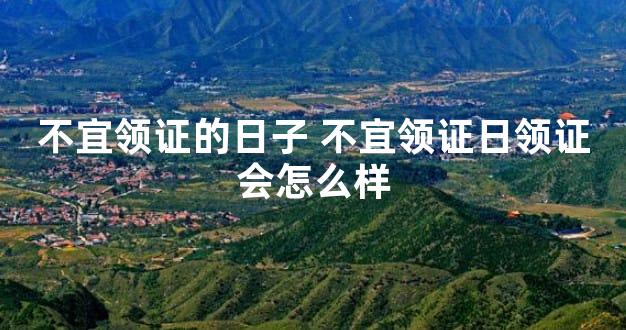不宜领证的日子 不宜领证日领证会怎么样